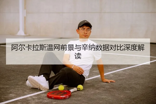 阿尔卡拉斯温网前景与辛纳数据对比深度解读