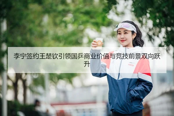 李宁签约王楚钦引领国乒商业价值与竞技前景双向跃升